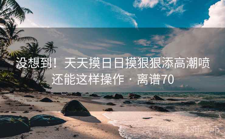 没想到!天天摸日日摸狠狠添高潮喷还能这样操作 · 离谱70