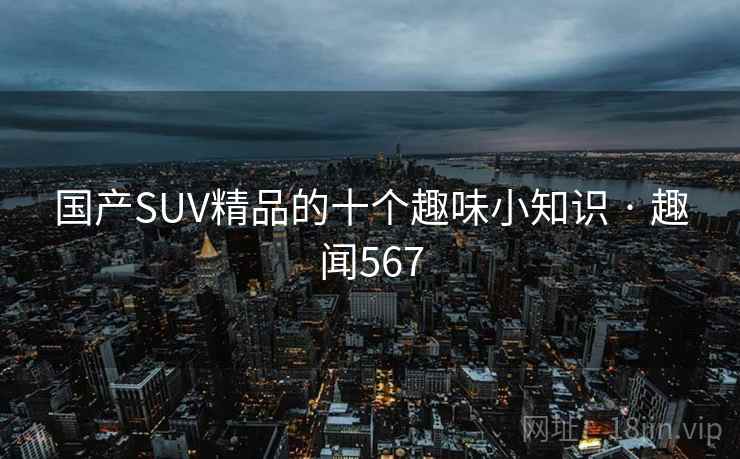 国产SUV精品的十个趣味小知识 · 趣闻567