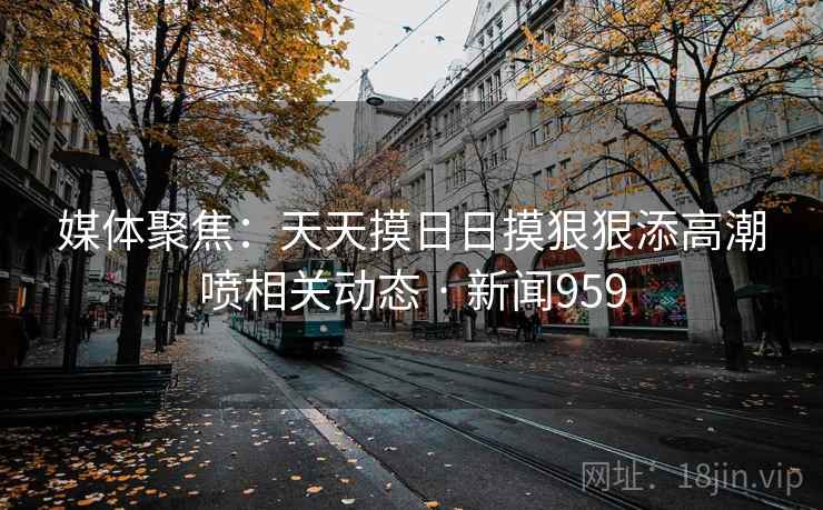 媒体聚焦:天天摸日日摸狠狠添高潮喷相关动态 · 新闻959