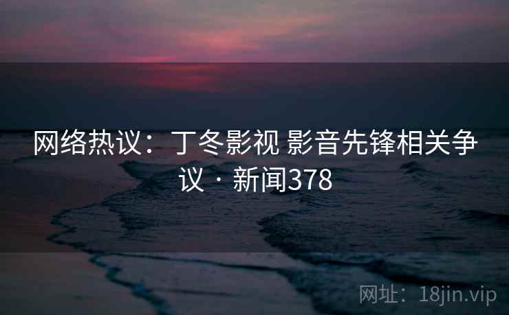 网络热议:丁冬影视 影音先锋相关争议 · 新闻378