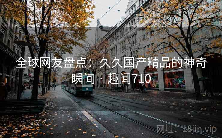 全球网友盘点：久久国产精品的神奇瞬间 · 趣闻710