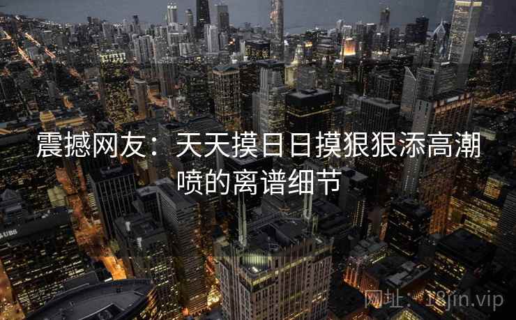 震撼网友:天天摸日日摸狠狠添高潮喷的离谱细节