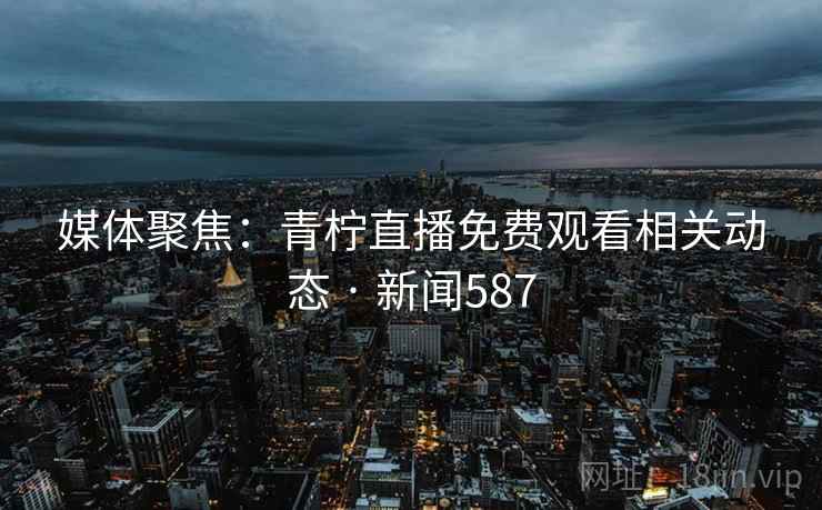 媒体聚焦：青柠直播免费观看相关动态 · 新闻587