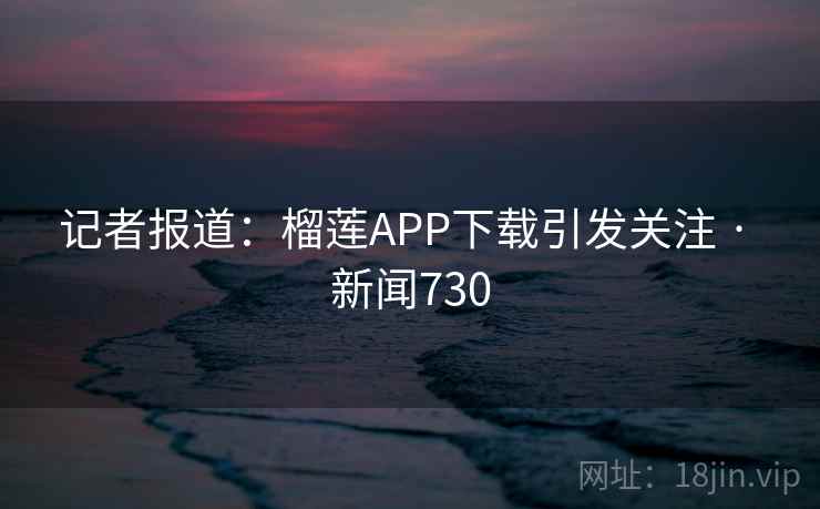 记者报道：榴莲APP下载引发关注 · 新闻730