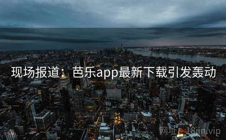 现场报道：芭乐app最新下载引发轰动