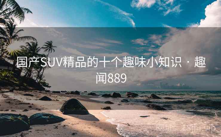 国产SUV精品的十个趣味小知识 · 趣闻889