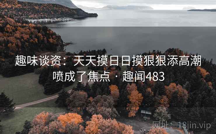 趣味谈资：天天摸日日摸狠狠添高潮喷成了焦点 · 趣闻483