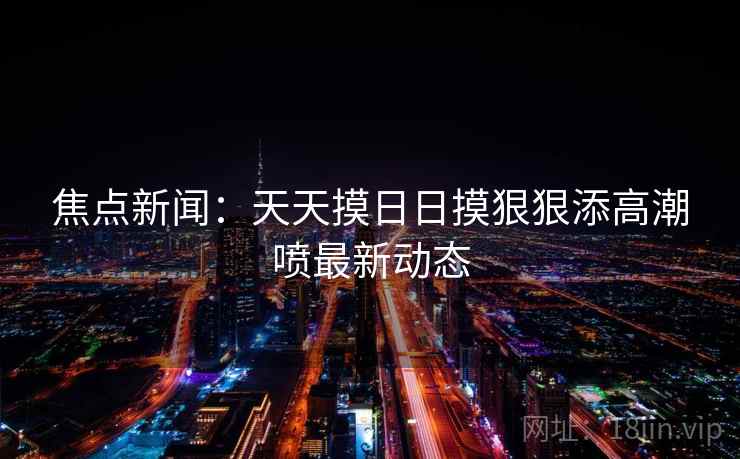 焦点新闻:天天摸日日摸狠狠添高潮喷最新动态
